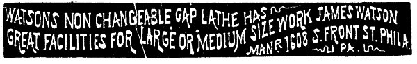 [Illustration:
 WATSONS NON CHANGEABLE GAP LATHE HAS
GREAT FACILITIES FOR LARGE OR MEDIUM SIZE WORK JAMES WATSON
MANR. 1608 S. FRONT ST. PHILA. PA.
PA.]