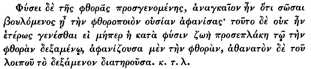 Greek: Phúsei dè taes phthoras prosgenoménaes, anagkaion aen hóti
  sôsai Boulómenos áe tàen phthoropoiòn ousían aphanísas touto dè ouk
  aen hetérôs genésthai ei máeper hae katà phúsin zôàe proseplákae tô
  tàen phthoràn dexaménô, aphanizousa mèn tàen phthoràn, athanatòn dè
  tou loipou tò dexamenon diataerousa. k.t.l.