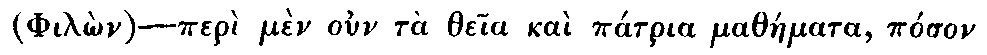Greek: (Philôn)&mdash;perì mèn oun tà theia kaì pátria matháemata, póson
  te kaì paelíkon eisenáenektai pónon, érgô pasi daelos kaì perì tà
  philósopha dè kaì eleuthéria taes éxôthen paideías oiós tis aen, oudèn
  dei légein hóti kaì málista tàen katà Plátôna kaì Pythagóran ezaelôkôs
  agôgàen, diénegken ápantas toùs kath' heautòn, historeitai.