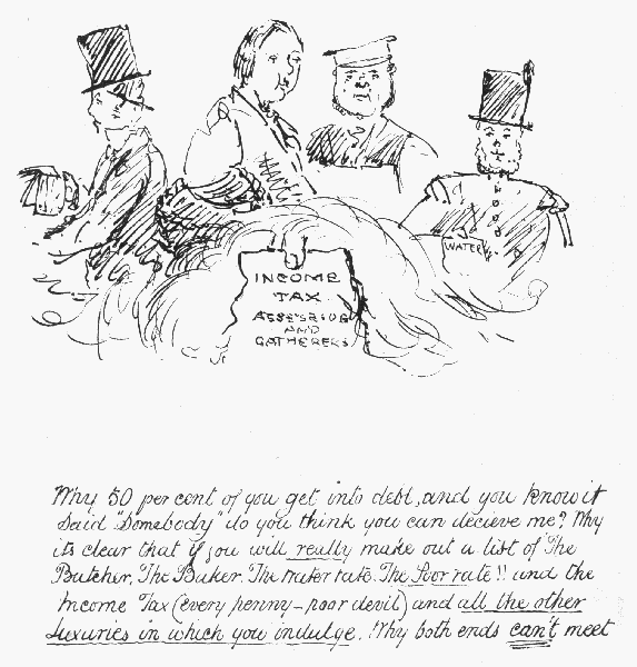 Why 50 per cent of you get into debt, and you know it
Said "Somebody" do you think you can decieve me? Why its clear that if
 you will really make out a list of The Butcher, The Baker, The Water
rate, The Poor Rate!! and the Income Tax (every penny—poor devil) and
 all the other luxuries in which you indulge. Why both ends can't meet