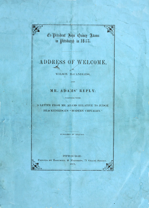 Ex-President John Quincy Adams
in Pittsburgh in 1843.

ADDRESS OF WELCOME,

BY
WILSON McCANDLESS,

AND

MR. ADAMS' REPLY;

TOGETHER WITH

A LETTER FROM MR. ADAMS RELATIVE TO JUDGE
BRACKENRIDGE'S "MODERN CHIVALRY

PUBLISHED BY REQUEST.

PITTSBURGH:
Printed by Bakewell & Marthens, 71 Grant Street.
1873.