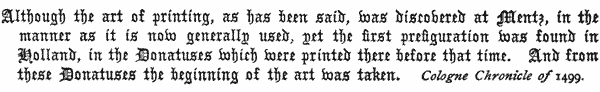 Although the art of printing, as has been said, was discovered
   at Mentz, in the manner as it is now generally used, yet the
   first prefiguration was found in Holland, in the Donatuses which
   were printed there before that time. And from these Donatuses the
   beginning of the art was taken.

   Cologne Chronicle of 1499.