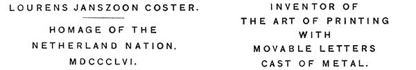 
 LOURENS JANSZOON COSTER.

 HOMAGE OF THE
 NETHERLAND NATION.
 MDCCCLVI.

 INVENTOR OF
 THE ART OF PRINTING
 WITH
 MOVABLE LETTERS
 CAST OF METAL.